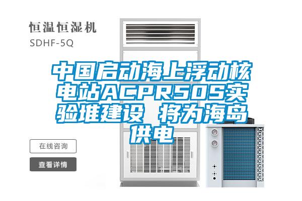 中国启动海上浮动核电站ACPR50S实验堆建设 将为海岛供电