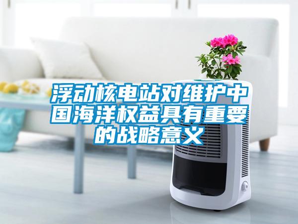 浮动核电站对维护中国海洋权益具有重要的战略意义