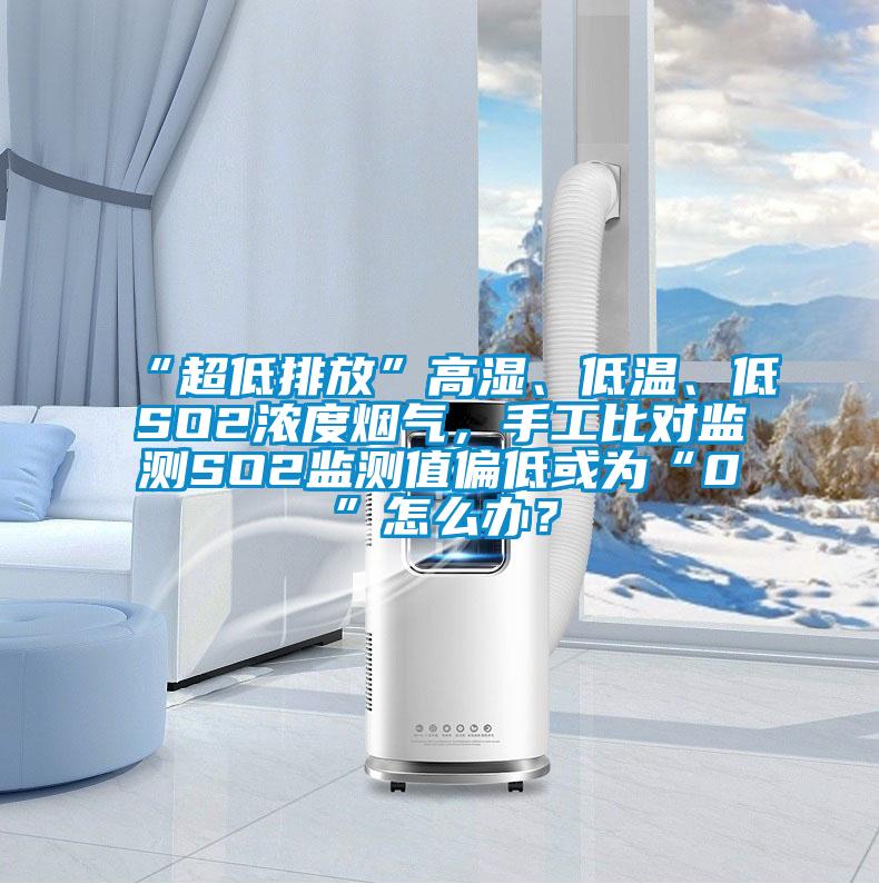 “超低排放”高湿、低温、低SO2浓度烟气，手工比对监测SO2监测值偏低或为“0”怎么办？