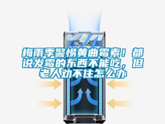 常见问题梅雨季警惕黄曲霉素！都说发霉的东西不能吃，但老人劝不住怎么办