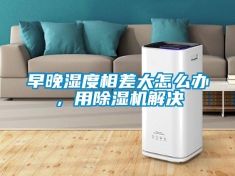 常见问题早晚湿度相差大怎么办，用除湿机解决